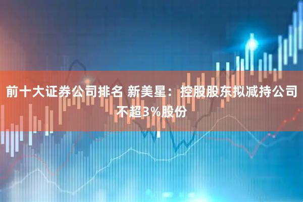 前十大证券公司排名 新美星：控股股东拟减持公司不超3%股份