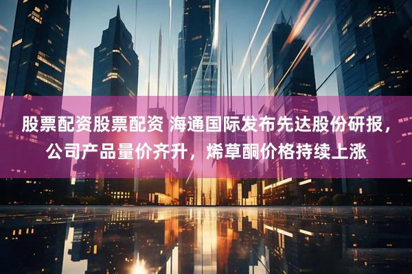 股票配资股票配资 海通国际发布先达股份研报，公司产品量价齐升，烯草酮价格持续上涨