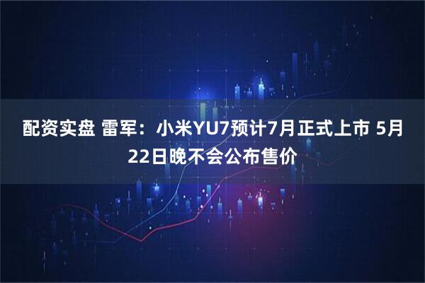 配资实盘 雷军：小米YU7预计7月正式上市 5月22日晚不会公布售价