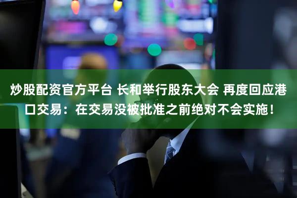 炒股配资官方平台 长和举行股东大会 再度回应港口交易：在交易没被批准之前绝对不会实施！