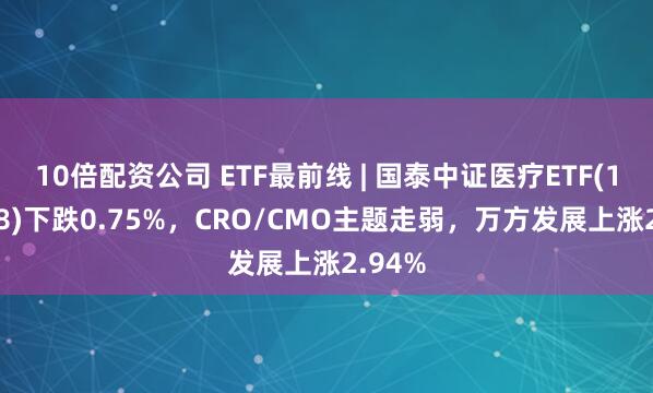 10倍配资公司 ETF最前线 | 国泰中证医疗ETF(159828)下跌0.75%，CRO/CMO主题走弱，万方发展上涨2.94%