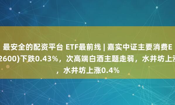 最安全的配资平台 ETF最前线 | 嘉实中证主要消费ETF(512600)下跌0.43%，次高端白酒主题走弱，水井坊上涨0.4%