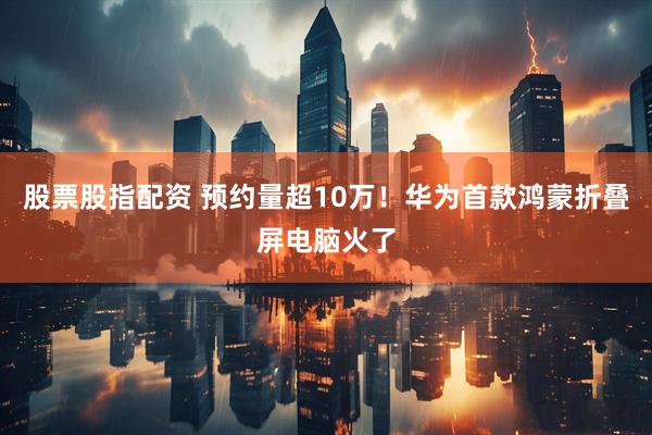 股票股指配资 预约量超10万！华为首款鸿蒙折叠屏电脑火了