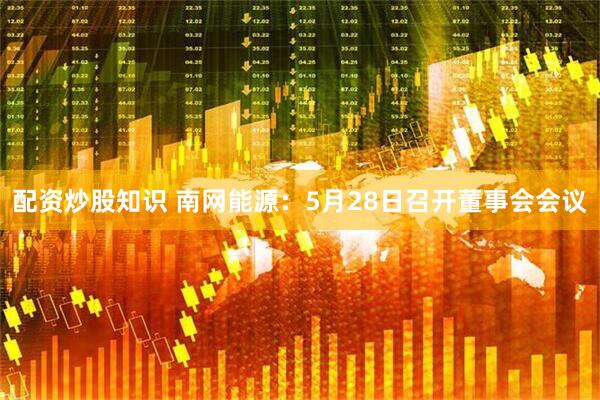 配资炒股知识 南网能源：5月28日召开董事会会议