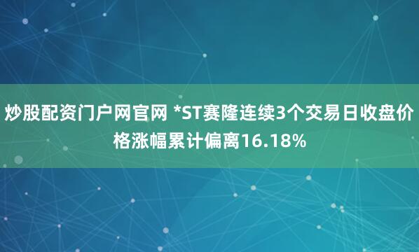 炒股配资门户网官网 *ST赛隆连续3个交易日收盘价格涨幅累计偏离16.18%