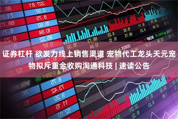 证券杠杆 欲发力线上销售渠道 宠物代工龙头天元宠物拟斥重金收购淘通科技 | 速读公告