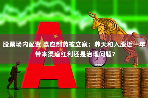 股票场内配资 嘉应制药被立案：养天和入股近一年 带来渠道红利还是治理问题？