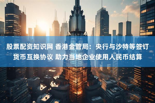 股票配资知识网 香港金管局：央行与沙特等签订货币互换协议 助力当地企业使用人民币结算