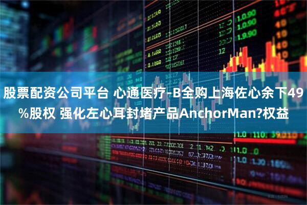 股票配资公司平台 心通医疗-B全购上海佐心余下49%股权 强化左心耳封堵产品AnchorMan?权益