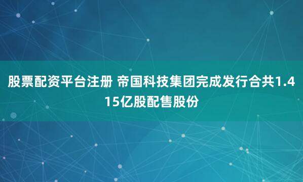 股票配资平台注册 帝国科技集团完成发行合共1.415亿股配售股份