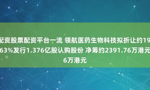 配资股票配资平台一流 领航医药生物科技拟折让约19.63%发行1.376亿股认购股份 净筹约2391.76万港元