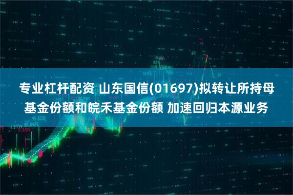 专业杠杆配资 山东国信(01697)拟转让所持母基金份额和皖禾基金份额 加速回归本源业务