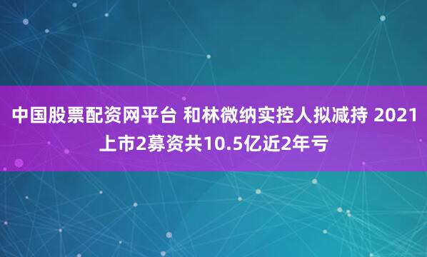 中国股票配资网平台 和林微纳实控人拟减持 2021上市2募资共10.5亿近2年亏