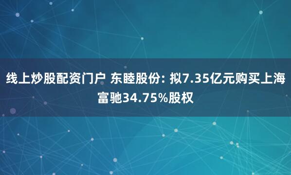 线上炒股配资门户 东睦股份: 拟7.35亿元购买上海富驰34.75%股权