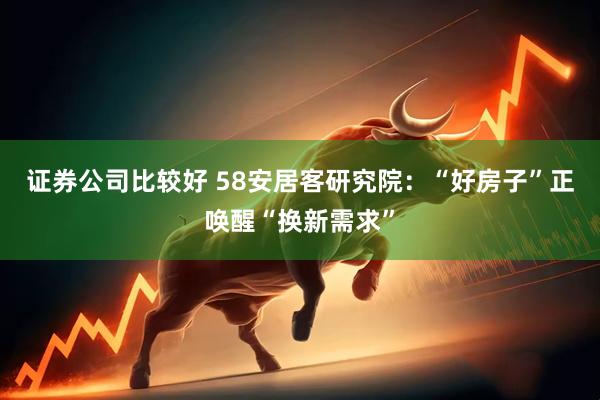 证券公司比较好 58安居客研究院：“好房子”正唤醒“换新需求”