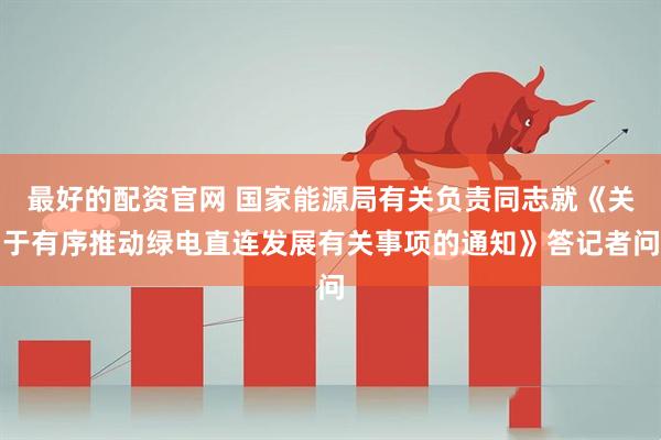 最好的配资官网 国家能源局有关负责同志就《关于有序推动绿电直连发展有关事项的通知》答记者问