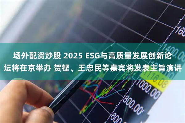 场外配资炒股 2025 ESG与高质量发展创新论坛将在京举办 贺铿、王忠民等嘉宾将发表主旨演讲