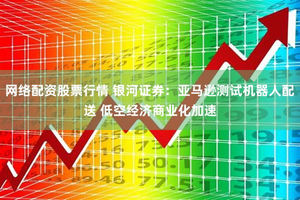 网络配资股票行情 银河证券：亚马逊测试机器人配送 低空经济商业化加速
