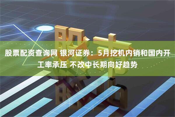 股票配资查询网 银河证券：5月挖机内销和国内开工率承压 不改中长期向好趋势