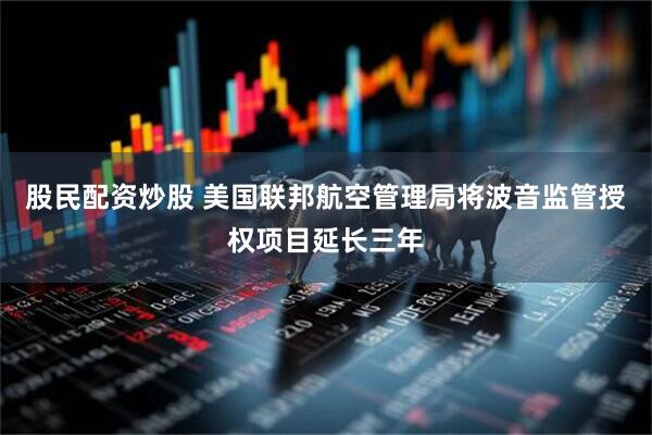 股民配资炒股 美国联邦航空管理局将波音监管授权项目延长三年