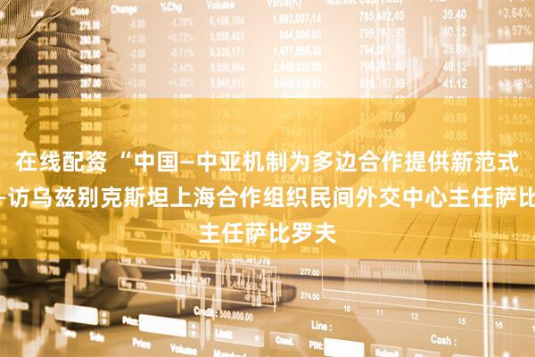 在线配资 “中国—中亚机制为多边合作提供新范式” ——访乌兹别克斯坦上海合作组织民间外交中心主任萨比罗夫