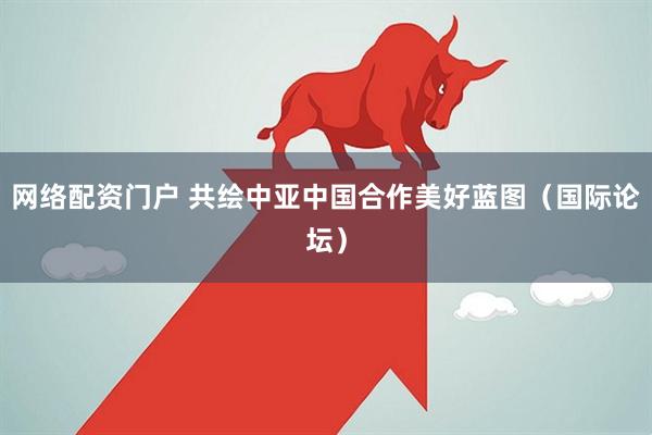 网络配资门户 共绘中亚中国合作美好蓝图（国际论坛）