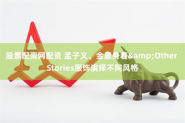 股票配资网配资 孟子义、金晨身着&Other Stories服饰演绎不同风格