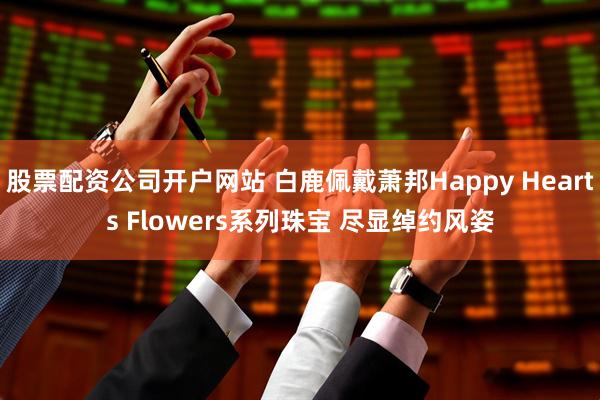 股票配资公司开户网站 白鹿佩戴萧邦Happy Hearts Flowers系列珠宝 尽显绰约风姿