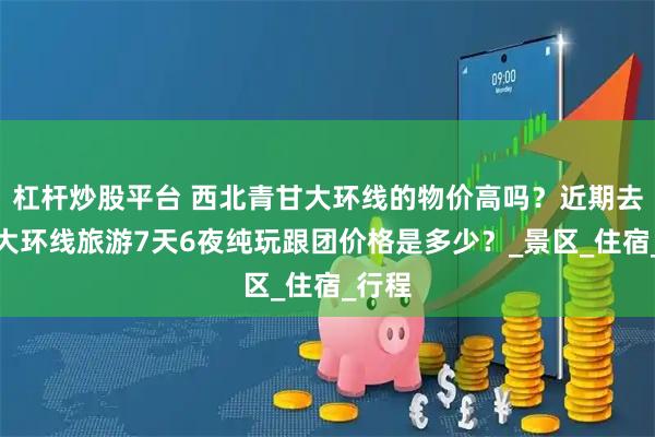杠杆炒股平台 西北青甘大环线的物价高吗？近期去青甘大环线旅游7天6夜纯玩跟团价格是多少？_景区_住宿_行程