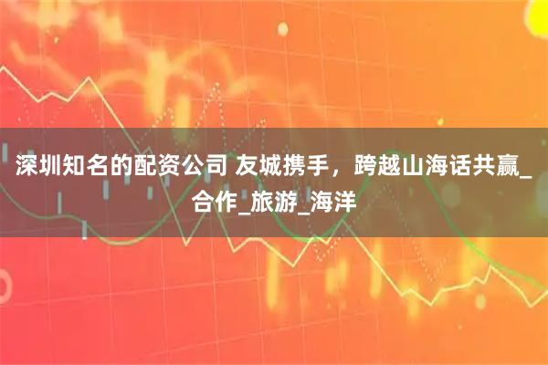 深圳知名的配资公司 友城携手，跨越山海话共赢_合作_旅游_海洋