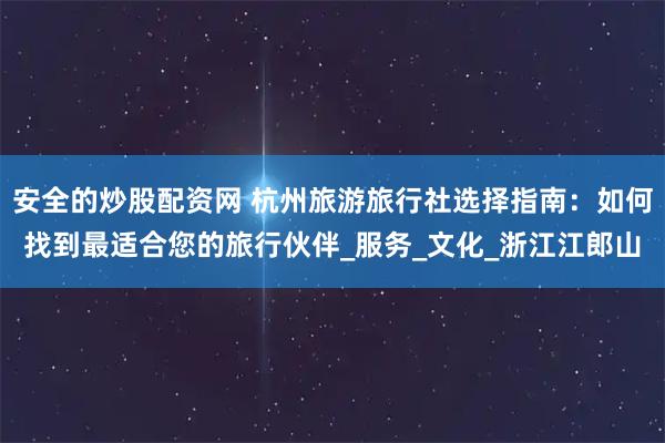 安全的炒股配资网 杭州旅游旅行社选择指南：如何找到最适合您的旅行伙伴_服务_文化_浙江江郎山