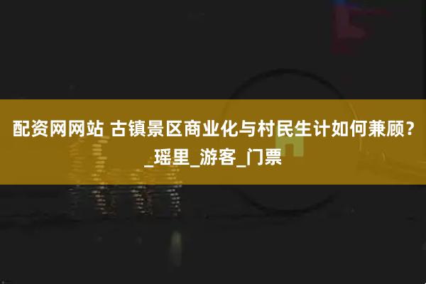 配资网网站 古镇景区商业化与村民生计如何兼顾？_瑶里_游客_门票