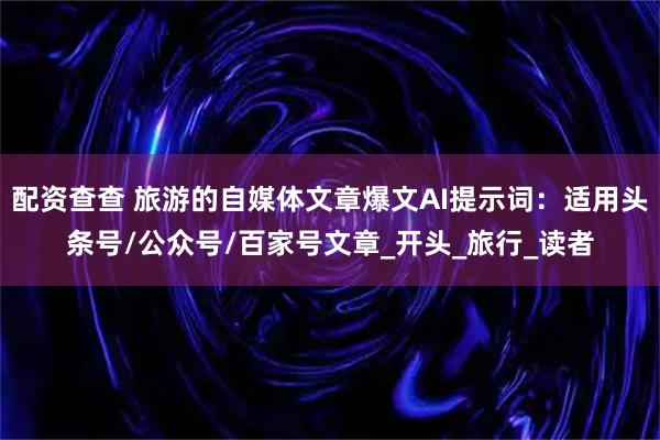 配资查查 旅游的自媒体文章爆文AI提示词：适用头条号/公众号/百家号文章_开头_旅行_读者