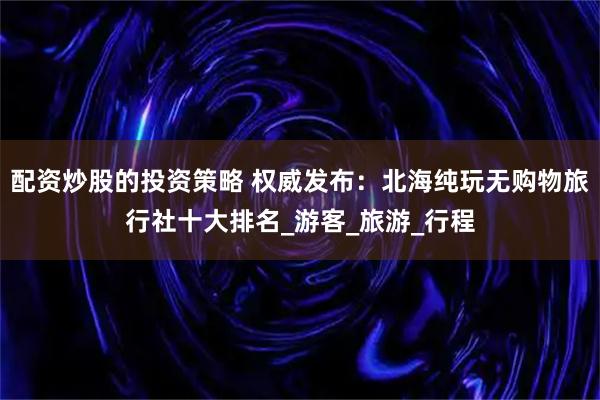 配资炒股的投资策略 权威发布：北海纯玩无购物旅行社十大排名_游客_旅游_行程