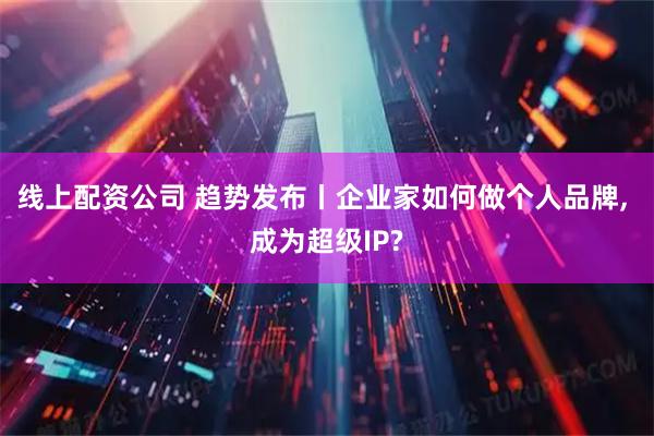 线上配资公司 趋势发布丨企业家如何做个人品牌, 成为超级IP?