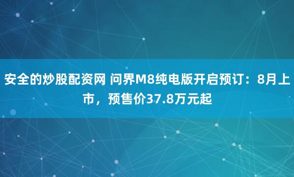 安全的炒股配资网 问界M8纯电版开启预订：8月上市，预售价37.8万元起