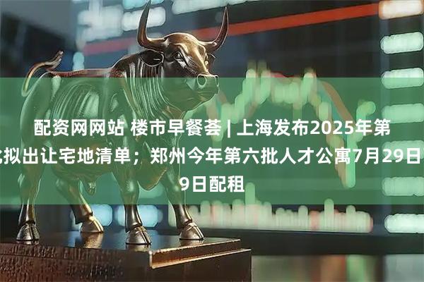 配资网网站 楼市早餐荟 | 上海发布2025年第七批拟出让宅地清单；郑州今年第六批人才公寓7月29日配租