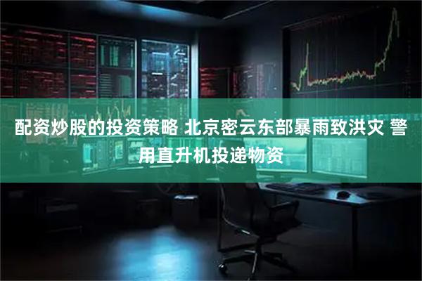 配资炒股的投资策略 北京密云东部暴雨致洪灾 警用直升机投递物资