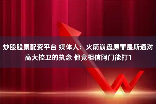 炒股股票配资平台 媒体人：火箭崩盘原罪是斯通对高大控卫的执念 他竟相信阿门能打1