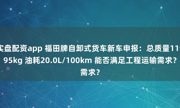 实盘配资app 福田牌自卸式货车新车申报：总质量11995kg 油耗20.0L/100km 能否满足工程运输需求？