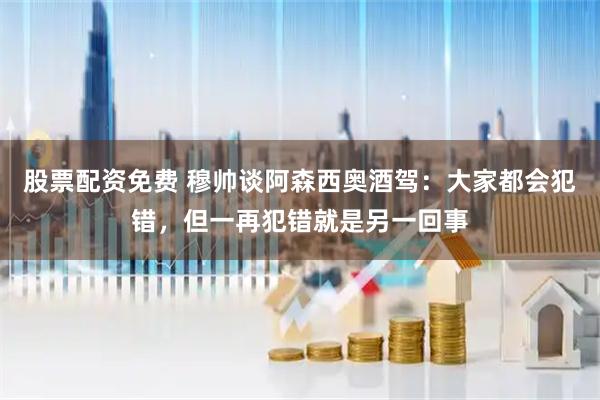 股票配资免费 穆帅谈阿森西奥酒驾：大家都会犯错，但一再犯错就是另一回事
