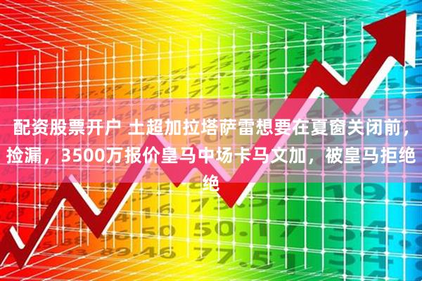 配资股票开户 土超加拉塔萨雷想要在夏窗关闭前，捡漏，3500万报价皇马中场卡马文加，被皇马拒绝
