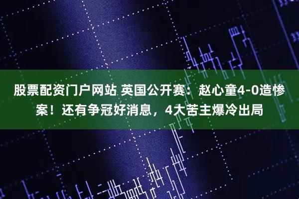 股票配资门户网站 英国公开赛：赵心童4-0造惨案！还有争冠好消息，4大苦主爆冷出局