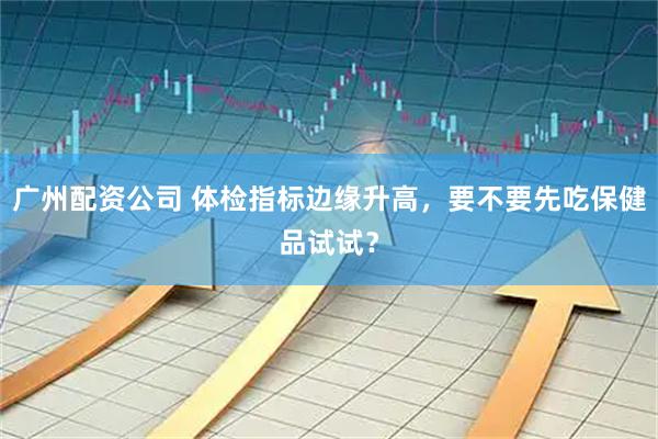 广州配资公司 体检指标边缘升高，要不要先吃保健品试试？