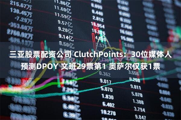 三亚股票配资公司 ClutchPoints：30位媒体人预测DPOY 文班29票第1 奥萨尔仅获1票